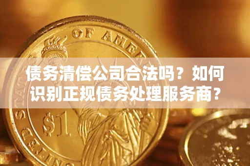 济南债务清偿公司合法吗？如何识别正规债务处理服务商？