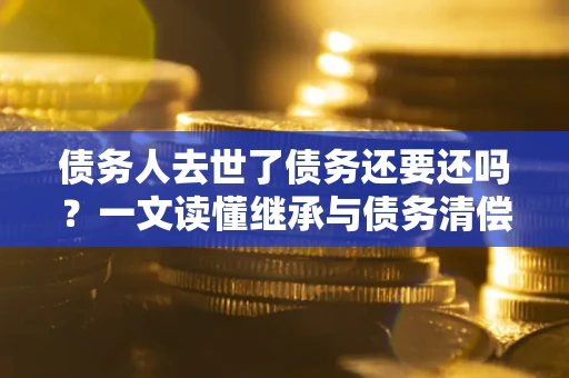 济南债务人去世了债务还要还吗？一文读懂继承与债务清偿