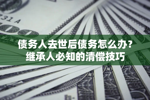 济南债务人去世后债务怎么办？继承人必知的清偿技巧