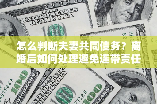 济南怎么判断夫妻共同债务？离婚后如何处理避免连带责任？