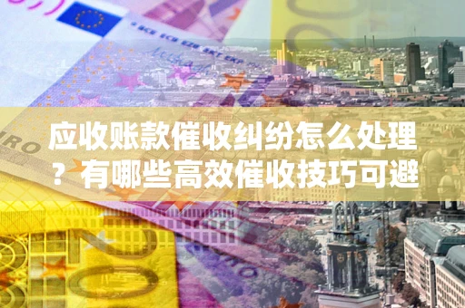 济南应收账款催收纠纷怎么处理？有哪些高效催收技巧可避免坏账？